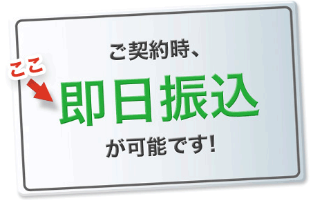 ご契約時、即日振込(※)が可能です！