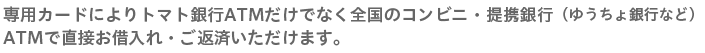 専用カードによりトマト銀行ATMだけでなく全国のコンビニ・提携銀行（ゆうちょ銀行など）ATMで直接お借入れ・ご返済いただけます。