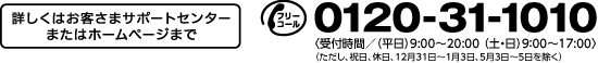 お問合せは 0120-31-1010 (平日)9:00〜20:00、(土・日)9:00〜17:00 ただし、祝日、休日、12月31日〜1月3日、5月3日〜5日を除く