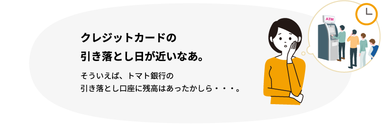 クレジットカードの引き落とし日が近いなあ。そういえば、トマト銀行の引き落とし口座に残高はあったかしら・・・。