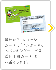 当社から「キャッシュカード」、「インターネットバンキングサービスご利用者カード」を郵送いたします。